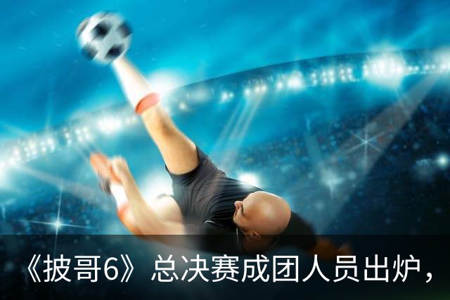 《披哥6》总决赛成团人员出炉，观众：该成团的没成团，不该成团的却成了