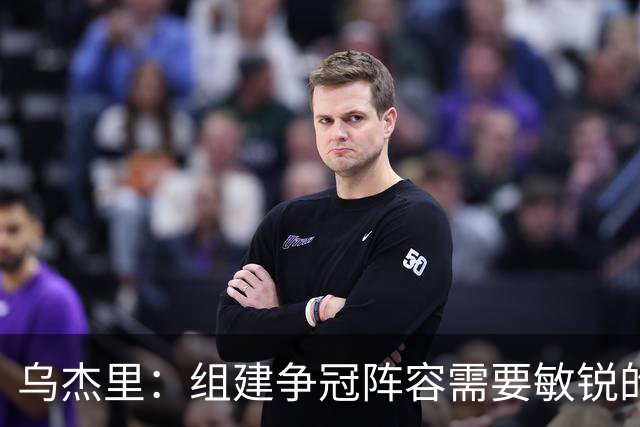 乌杰里：组建争冠阵容需要敏锐的直觉和充分的准备 运气也很关键