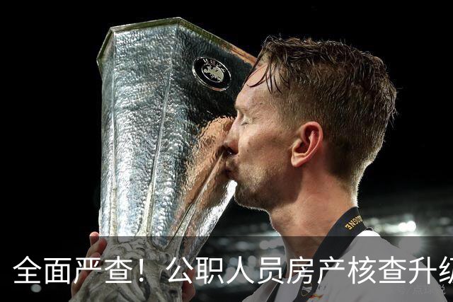全面严查！公职人员房产核查升级，大数据溯源没有侥幸空间