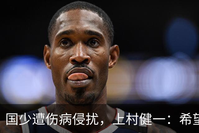 国少遭伤病侵扰，上村健一：希望亚洲杯前可以全员恢复