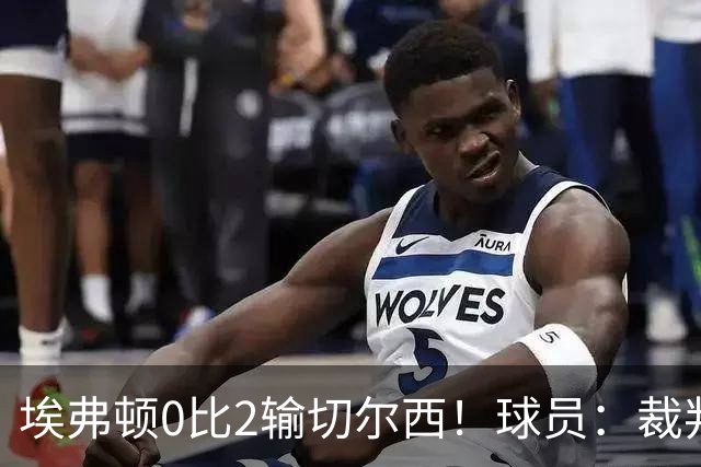 埃弗顿0比2输切尔西！球员：裁判头上装摄像机，比赛围着裁判转