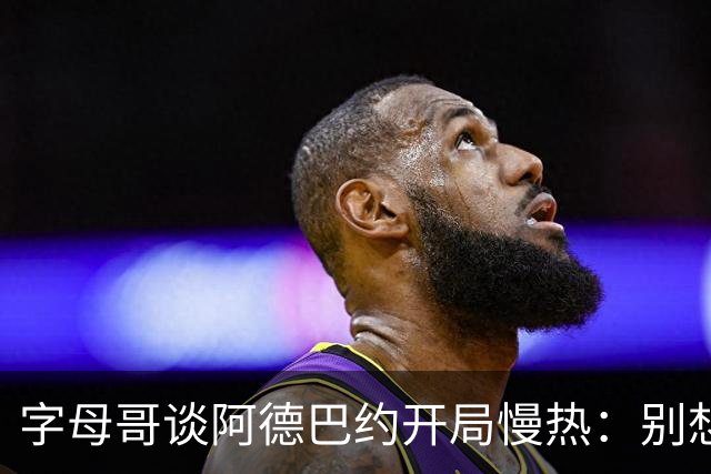 字母哥谈阿德巴约开局慢热：别想太多 不要在场上犹豫不决