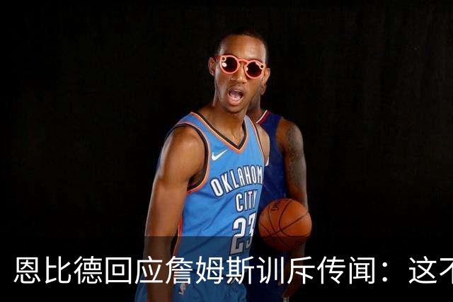 恩比德回应詹姆斯训斥传闻：这不是真的，但为什么又是我