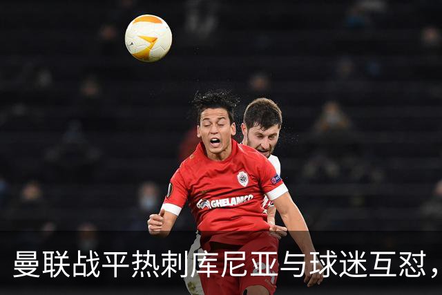 曼联战平热刺库尼亚与球迷互怼，主场嘘声四起红魔排名仍低迷
