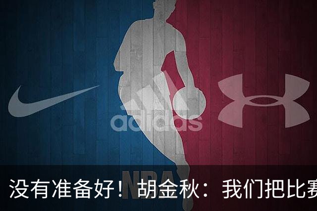 没有准备好！胡金秋：我们把比赛想得太简单了