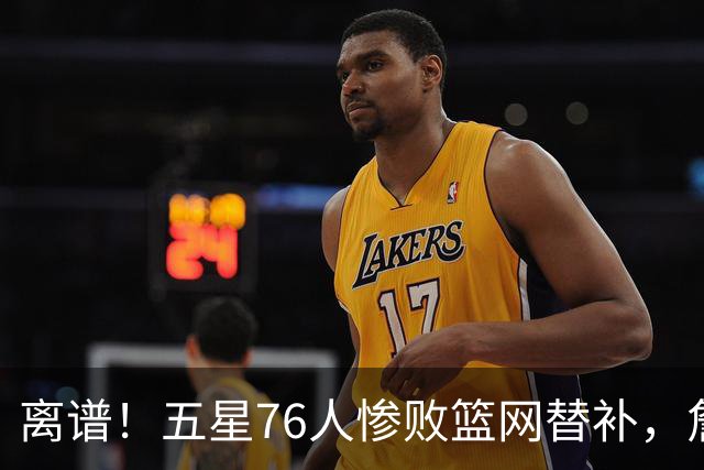 离谱！五星76人惨败篮网替补，詹姆斯和布朗、恩比德完全不是一个档次