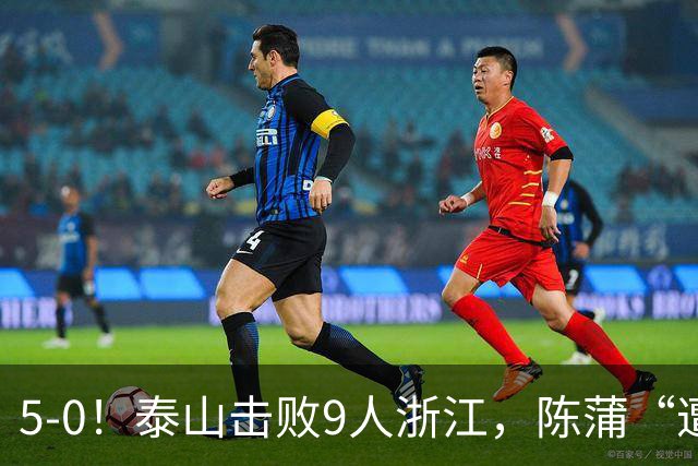 5-0！泰山击败9人浙江，陈蒲“遭诟病”，“单刀不进”帽子戏法