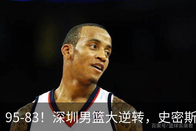 95-83！深圳男篮大逆转，史密斯27分7板5助 球迷：210万美金花的值
