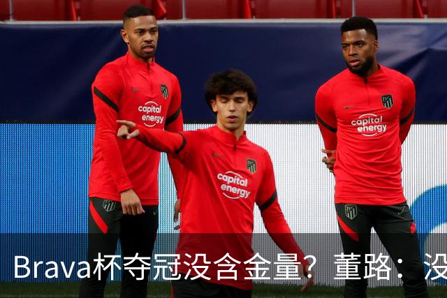 Brava杯夺冠没含金量？董路：没有含金量，巴萨、马竞为什么去？